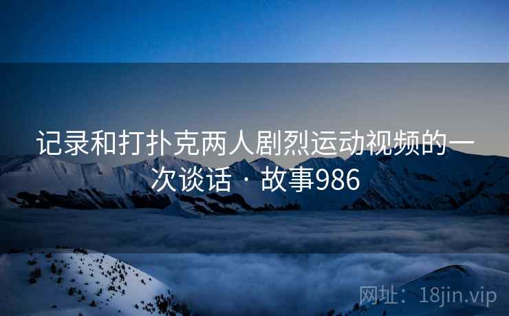 记录和打扑克两人剧烈运动视频的一次谈话 · 故事986