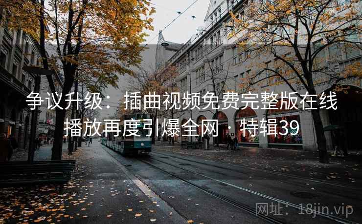 争议升级：插曲视频免费完整版在线播放再度引爆全网 · 特辑39