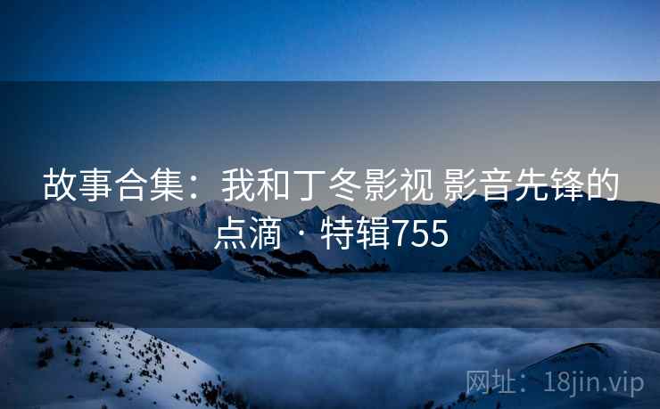 故事合集：我和丁冬影视 影音先锋的点滴 · 特辑755