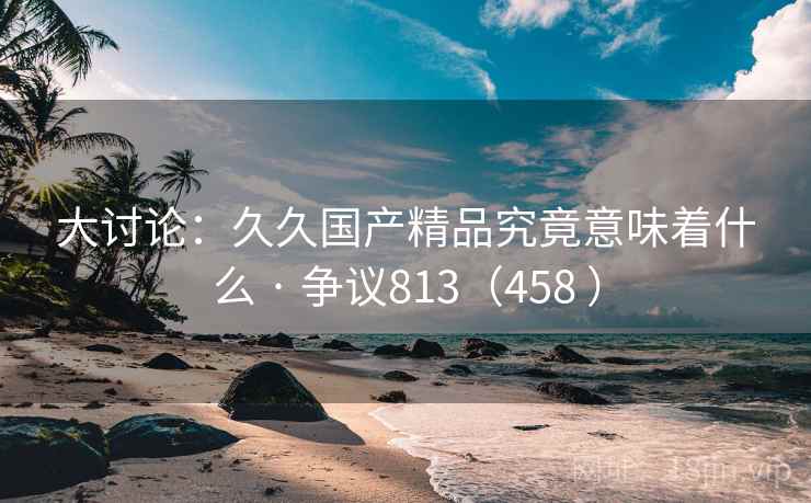 大讨论：久久国产精品究竟意味着什么 · 争议813（458 ）  第2张